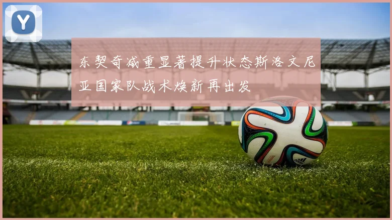 东契奇减重显著提升状态斯洛文尼亚国家队战术焕新再出发